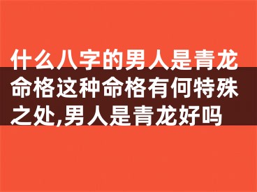 什么八字的男人是青龙命格这种命格有何特殊之处,男人是青龙好吗