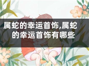 属蛇的幸运首饰,属蛇的幸运首饰有哪些