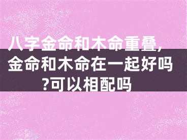 八字金命和木命重叠,金命和木命在一起好吗?可以相配吗