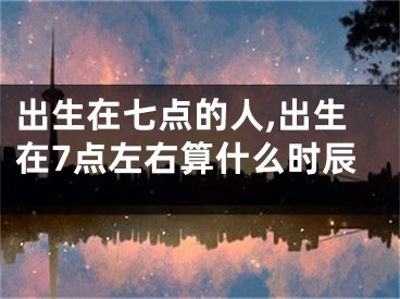 出生在七点的人,出生在7点左右算什么时辰