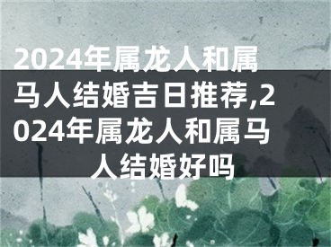2024年属龙人和属马人结婚吉日推荐,2024年属龙人和属马人结婚好吗