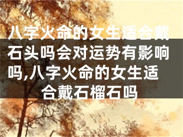 八字火命的女生适合戴石头吗会对运势有影响吗,八字火命的女生适合戴石榴石吗
