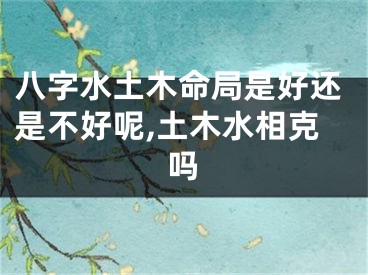 八字水土木命局是好还是不好呢,土木水相克吗