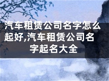 汽车租赁公司名字怎么起好,汽车租赁公司名字起名大全