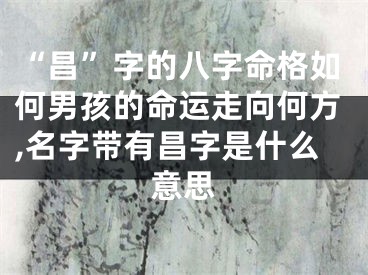 “昌”字的八字命格如何男孩的命运走向何方,名字带有昌字是什么意思