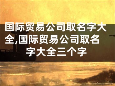 国际贸易公司取名字大全,国际贸易公司取名字大全三个字