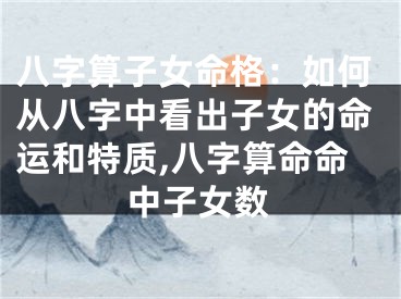 八字算子女命格:如何从八字中看出子女的命运和特质,八字算命命中子女数