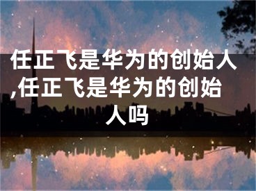 任正飞是华为的创始人,任正飞是华为的创始人吗