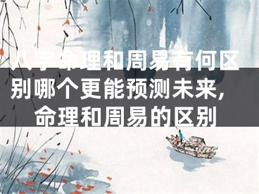 八字命理和周易有何区别哪个更能预测未来,命理和周易的区别