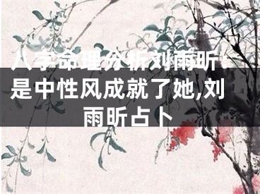 八字命理分析刘雨昕:是中性风成就了她,刘雨昕占卜