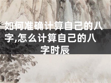 如何准确计算自己的八字,怎么计算自己的八字时辰