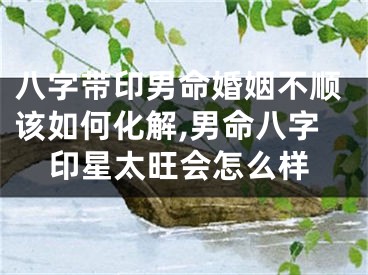 八字带印男命婚姻不顺该如何化解,男命八字印星太旺会怎么样