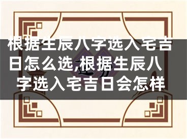 根据生辰八字选入宅吉日怎么选,根据生辰八字选入宅吉日会怎样
