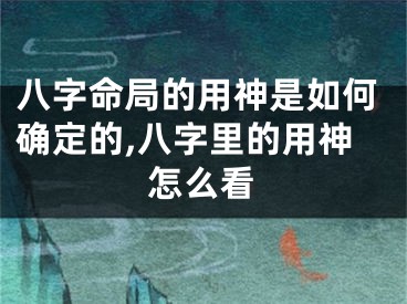 八字命局的用神是如何确定的,八字里的用神怎么看
