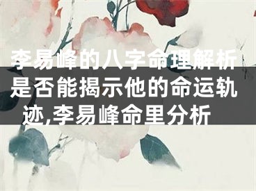 李易峰的八字命理解析是否能揭示他的命运轨迹,李易峰命里分析