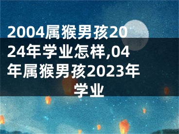 2004属猴男孩2024年学业怎样,04年属猴男孩2023年学业