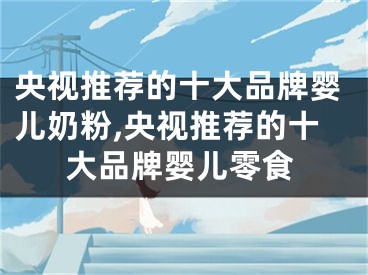 央视推荐的十大品牌婴儿奶粉,央视推荐的十大品牌婴儿零食