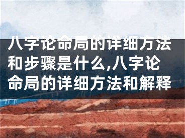 八字论命局的详细方法和步骤是什么,八字论命局的详细方法和解释