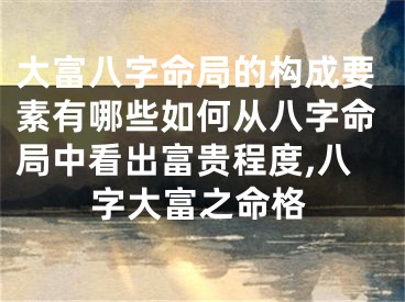 大富八字命局的构成要素有哪些如何从八字命局中看出富贵程度,八字大富之命格