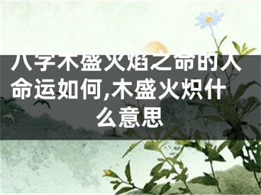 八字木盛火焰之命的人命运如何,木盛火炽什么意思