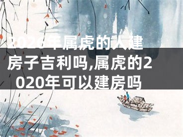 2026年属虎的人建房子吉利吗,属虎的2020年可以建房吗