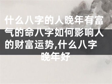 什么八字的人晚年有富气的命八字如何影响人的财富运势,什么八字晚年好