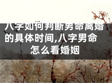 八字如何判断男命离婚的具体时间,八字男命怎么看婚姻