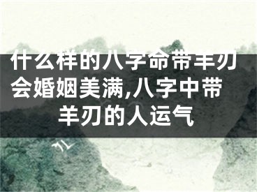 什么样的八字命带羊刃会婚姻美满,八字中带羊刃的人运气