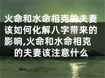 火命和水命相克的夫妻该如何化解八字带来的影响,火命和水命相克的夫妻该注意什么