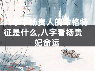 八字中杨贵人的命格特征是什么,八字看杨贵妃命运