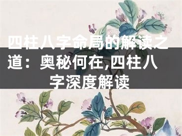 四柱八字命局的解读之道:奥秘何在,四柱八字深度解读