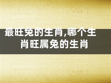 最旺兔的生肖,哪个生肖旺属兔的生肖