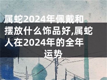 属蛇2024年佩戴和摆放什么饰品好,属蛇人在2024年的全年运势