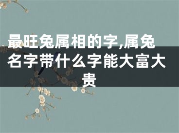 最旺兔属相的字,属兔名字带什么字能大富大贵