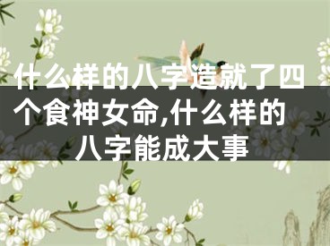 什么样的八字造就了四个食神女命,什么样的八字能成大事