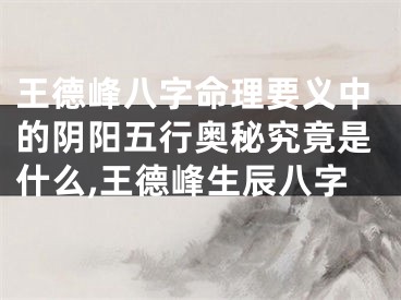 王德峰八字命理要义中的阴阳五行奥秘究竟是什么,王德峰生辰八字