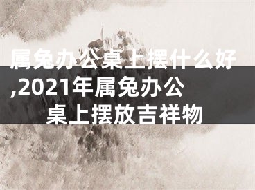 属兔办公桌上摆什么好,2021年属兔办公桌上摆放吉祥物