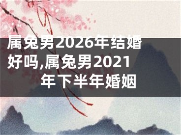 属兔男2026年结婚好吗,属兔男2021年下半年婚姻