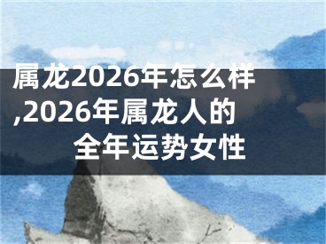 属龙2026年怎么样,2026年属龙人的全年运势女性