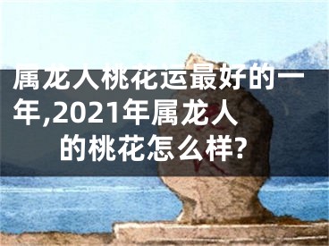 属龙人桃花运最好的一年,2021年属龙人的桃花怎么样?