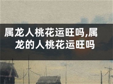 属龙人桃花运旺吗,属龙的人桃花运旺吗