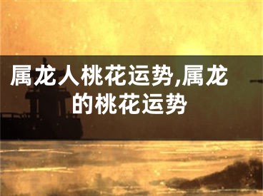 属龙人桃花运势,属龙的桃花运势