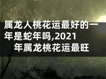 属龙人桃花运最好的一年是蛇年吗,2021年属龙桃花运最旺