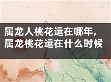 属龙人桃花运在哪年,属龙桃花运在什么时候