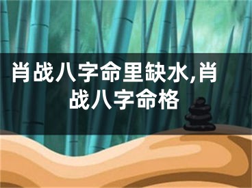 肖战八字命里缺水,肖战八字命格