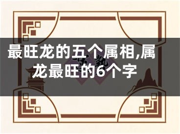 最旺龙的五个属相,属龙最旺的6个字