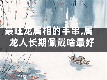 最旺龙属相的手串,属龙人长期佩戴啥最好