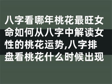 八字看哪年桃花最旺女命如何从八字中解读女性的桃花运势,八字排盘看桃花什么时候出现
