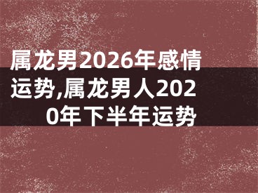 属龙男2026年感情运势,属龙男人2020年下半年运势