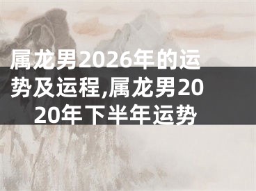 属龙男2026年的运势及运程,属龙男2020年下半年运势